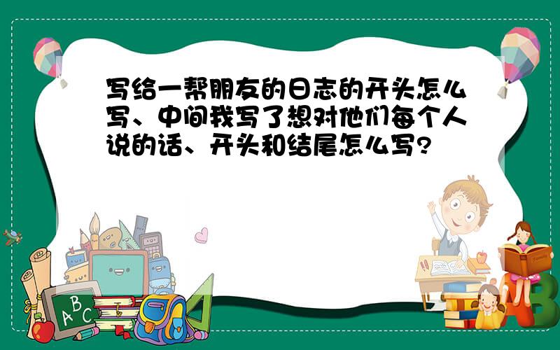 写给一帮朋友的日志的开头怎么写、中间我写了想对他们每个人说的话、开头和结尾怎么写?