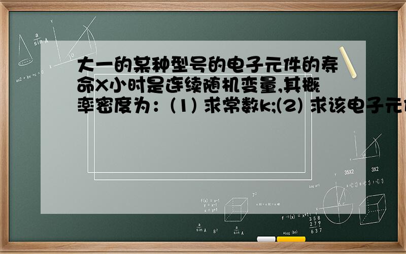 大一的某种型号的电子元件的寿命X小时是连续随机变量,其概率密度为：(1) 求常数k;(2) 求该电子元件寿命小于100小