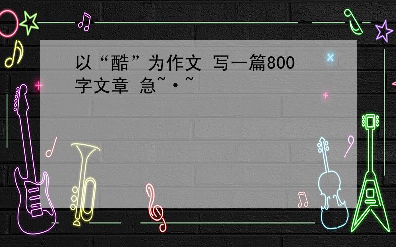 以“酷”为作文 写一篇800字文章 急~·~