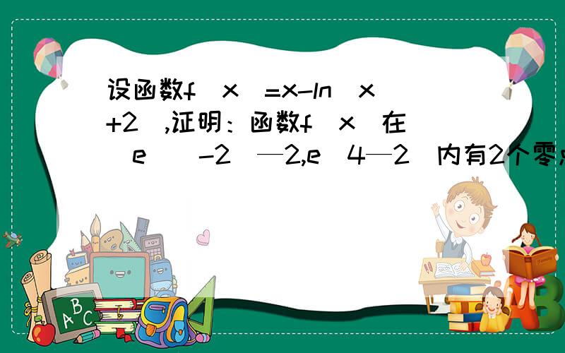 设函数f（x）=x-ln（x+2）,证明：函数f（x）在[e^（-2）—2,e^4—2]内有2个零点~