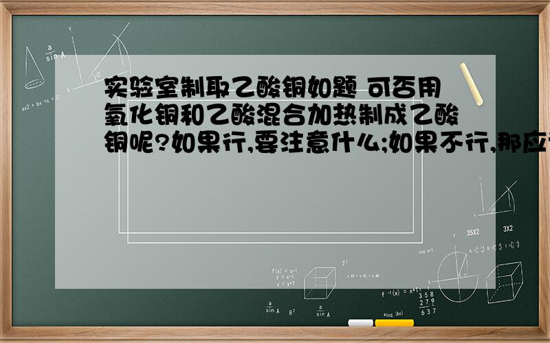 实验室制取乙酸铜如题 可否用氧化铜和乙酸混合加热制成乙酸铜呢?如果行,要注意什么;如果不行,那应该怎么做(最简单的方法)