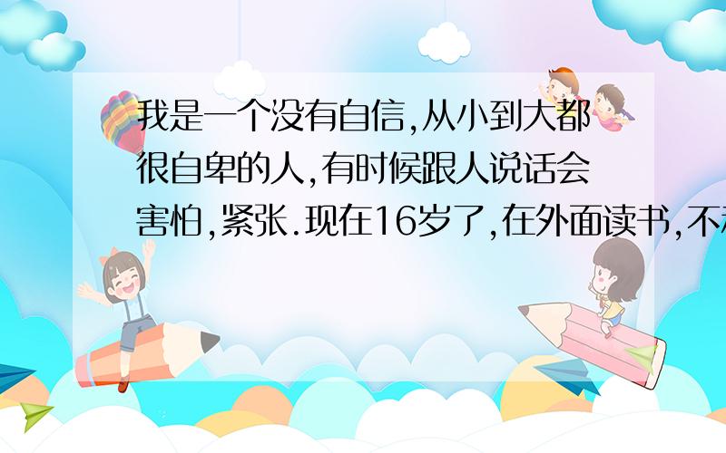 我是一个没有自信,从小到大都很自卑的人,有时候跟人说话会害怕,紧张.现在16岁了,在外面读书,不和群