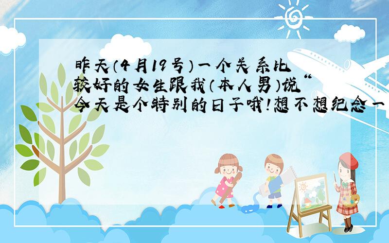 昨天（4月19号）一个关系比较好的女生跟我（本人男）说“今天是个特别的日子哦!想不想纪念一下”,我没懂,她说是419啊,