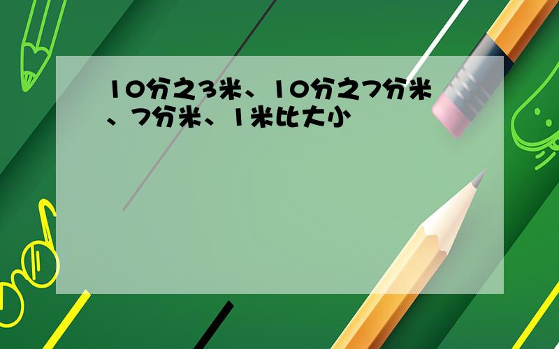 10分之3米、10分之7分米、7分米、1米比大小