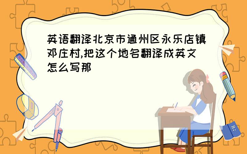 英语翻译北京市通州区永乐店镇邓庄村,把这个地名翻译成英文怎么写那