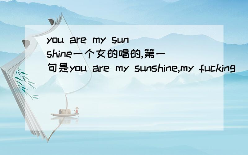 you are my sunshine一个女的唱的,第一句是you are my sunshine,my fucking