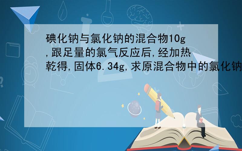 碘化钠与氯化钠的混合物10g,跟足量的氯气反应后,经加热乾得,固体6.34g,求原混合物中的氯化钠含量