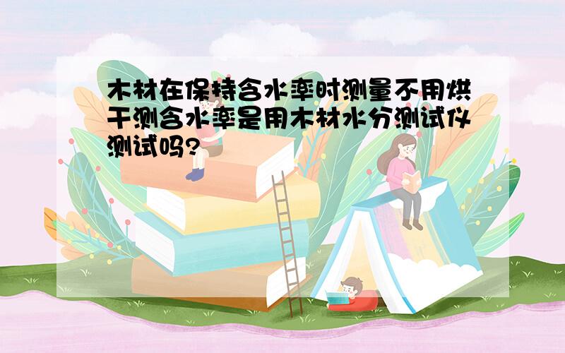 木材在保持含水率时测量不用烘干测含水率是用木材水分测试仪测试吗?