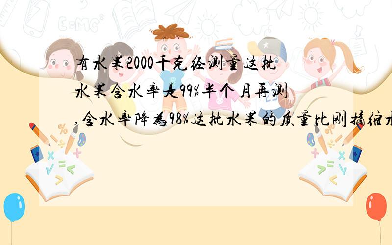 有水果2000千克经测量这批水果含水率是99%半个月再测,含水率降为98%这批水果的质量比刚摘缩水水白分之几