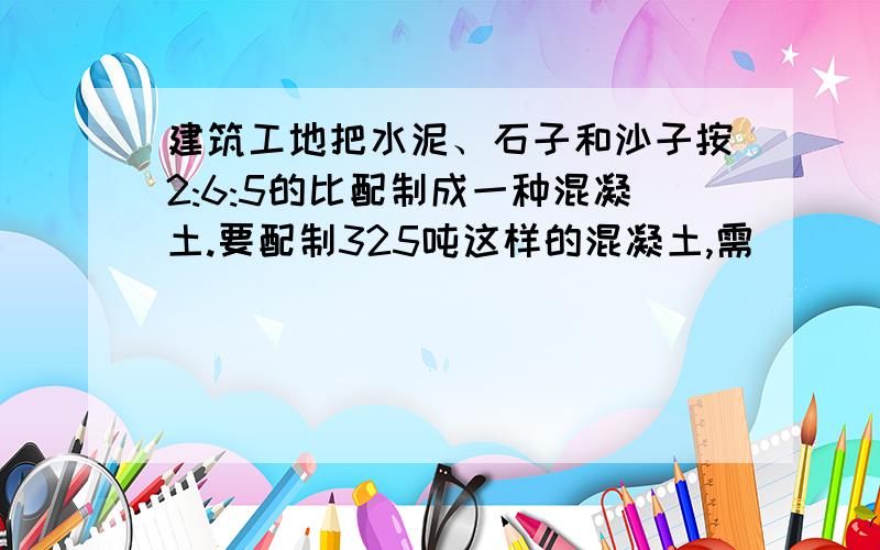 建筑工地把水泥、石子和沙子按2:6:5的比配制成一种混凝土.要配制325吨这样的混凝土,需