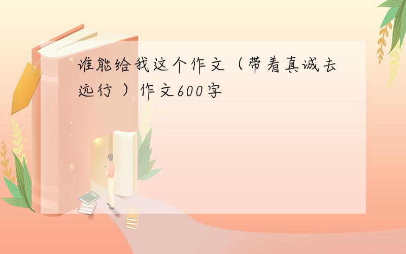 谁能给我这个作文（带着真诚去远行 ）作文600字