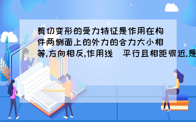 剪切变形的受力特征是作用在构件两侧面上的外力的合力大小相等,方向相反,作用线[平行且相距很近.是否正确?