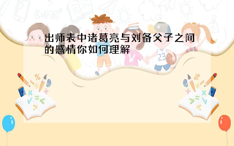 出师表中诸葛亮与刘备父子之间的感情你如何理解