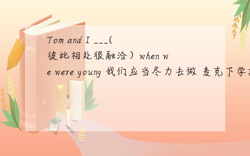 Tom and I ___(彼此相处很融洽）when we were young 我们应当尽力去做 麦克下学期不买新自行