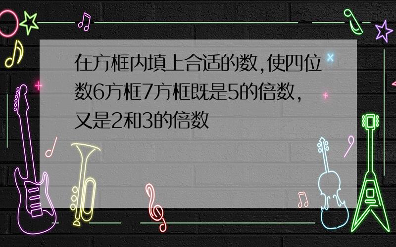 在方框内填上合适的数,使四位数6方框7方框既是5的倍数,又是2和3的倍数