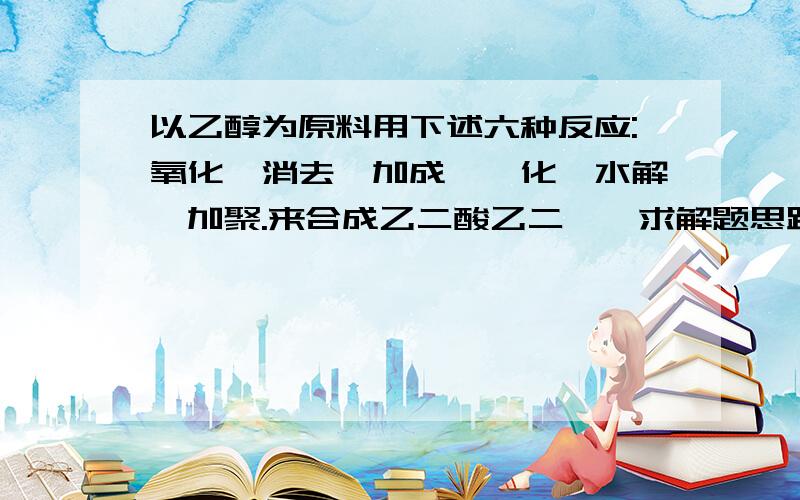 以乙醇为原料用下述六种反应:氧化、消去、加成、酯化、水解、加聚.来合成乙二酸乙二酯,求解题思路和每步的详解要反应式(好的