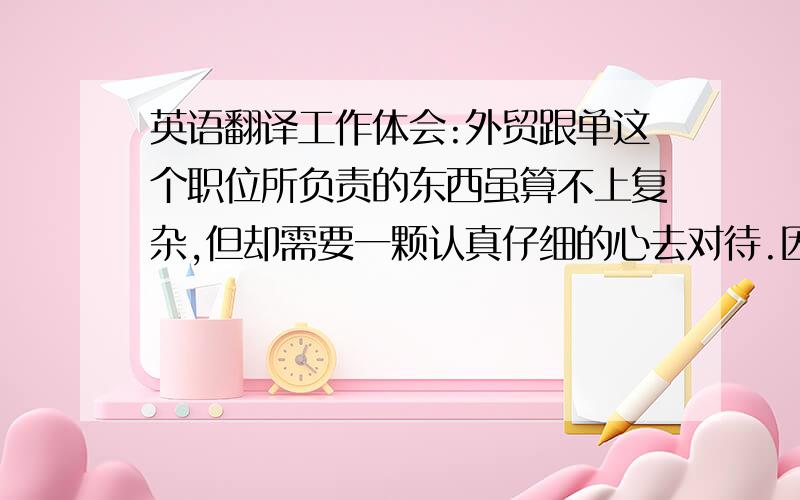 英语翻译工作体会:外贸跟单这个职位所负责的东西虽算不上复杂,但却需要一颗认真仔细的心去对待.因为在工作中,在某一个小环节