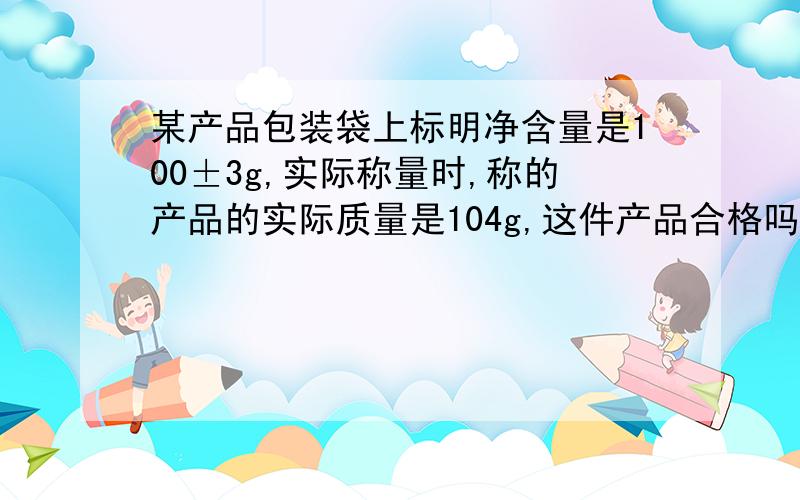 某产品包装袋上标明净含量是100±3g,实际称量时,称的产品的实际质量是104g,这件产品合格吗?为什么?