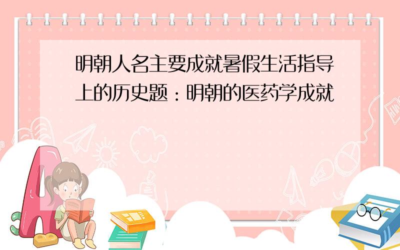 明朝人名主要成就暑假生活指导上的历史题：明朝的医药学成就