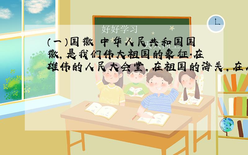 （一）国徽 中华人民共和国国徽,是我们伟大祖国的象征.在雄伟的人民大会堂,在祖国的海关,在人民的法庭上,每当我们看到庄严