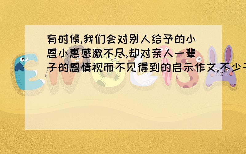 有时候,我们会对别人给予的小恩小惠感激不尽,却对亲人一辈子的恩情视而不见得到的启示作文,不少于300字,