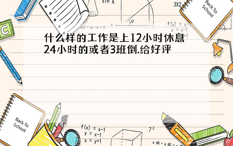 什么样的工作是上12小时休息24小时的或者3班倒.给好评