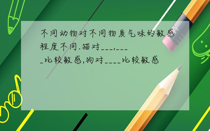 不同动物对不同物质气味的敏感程度不同.猫对___,____比较敏感,狗对____比较敏感