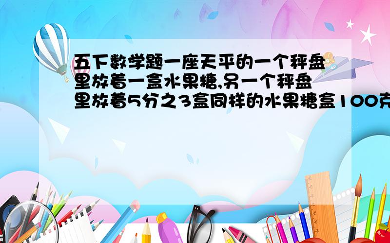 五下数学题一座天平的一个秤盘里放着一盒水果糖,另一个秤盘里放着5分之3盒同样的水果糖盒100克去码,这是天平平衡,一盒水