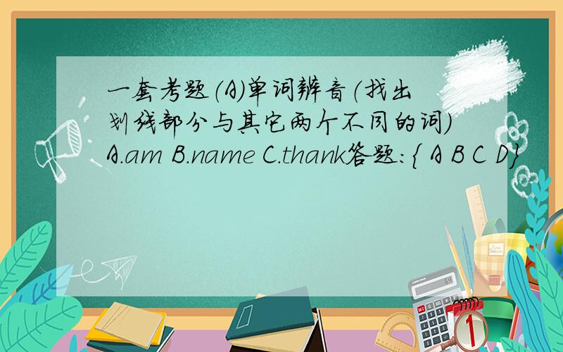 一套考题（A）单词辨音（找出划线部分与其它两个不同的词）A．am B．name C．thank答题：{ A B C D}