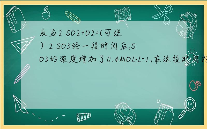 反应2 SO2+O2=(可逆）2 SO3经一段时间后,SO3的浓度增加了0.4MOL·L-1,在这段时间内用O2表示的反