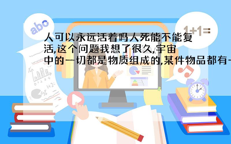 人可以永远活着吗人死能不能复活,这个问题我想了很久,宇宙中的一切都是物质组成的,某件物品都有一个最基本的物质单元组成的,