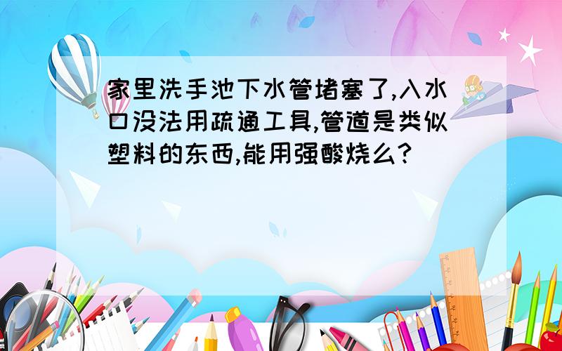 家里洗手池下水管堵塞了,入水口没法用疏通工具,管道是类似塑料的东西,能用强酸烧么?