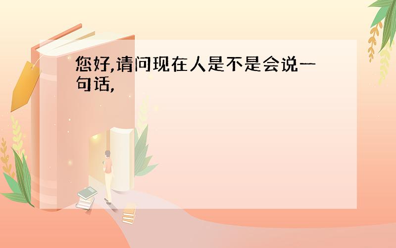 您好,请问现在人是不是会说一句话,