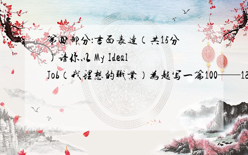 第四部分：书面表达（共15分）请你以 My Ideal Job（我理想的职业）为题写一篇100——120字的短文，要求包