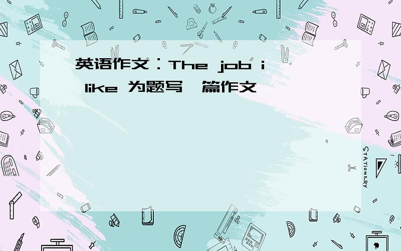 英语作文：The job i like 为题写一篇作文