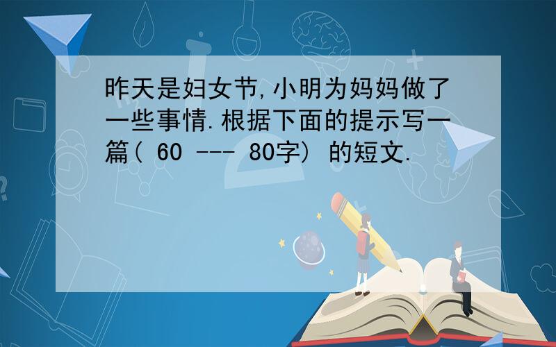 昨天是妇女节,小明为妈妈做了一些事情.根据下面的提示写一篇( 60 --- 80字) 的短文.