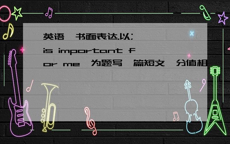 英语,书面表达.以;…………is important for me,为题写一篇短文,分值相