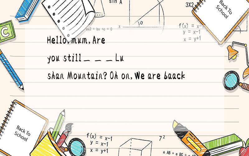 Hello,mum,Are you still___Lushan Mountain?Oh on,We are baack