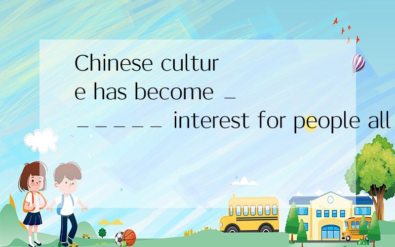 Chinese culture has become ______ interest for people all ov