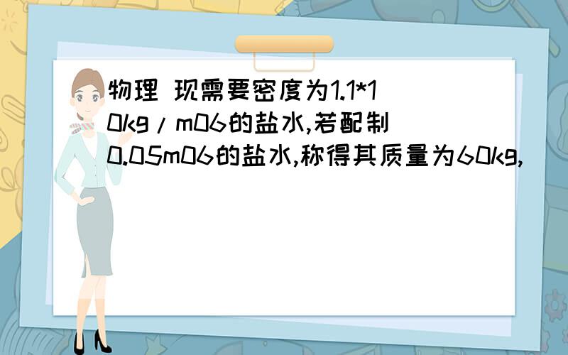 物理 现需要密度为1.1*10kg/m06的盐水,若配制0.05m06的盐水,称得其质量为60kg,