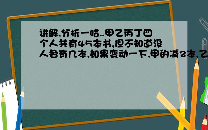 讲解,分析一哈..甲乙丙丁四个人共有45本书,但不知道没人各有几本,如果变动一下,甲的减2本,乙的加2本,丙的增加一倍,