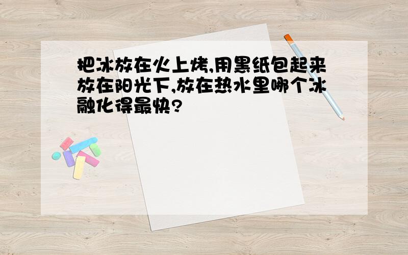 把冰放在火上烤,用黑纸包起来放在阳光下,放在热水里哪个冰融化得最快?