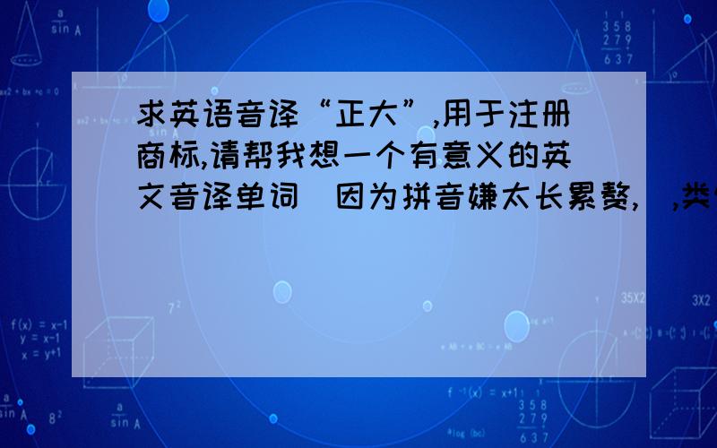 求英语音译“正大”,用于注册商标,请帮我想一个有意义的英文音译单词（因为拼音嫌太长累赘,）,类似 “通达”译作“TOND