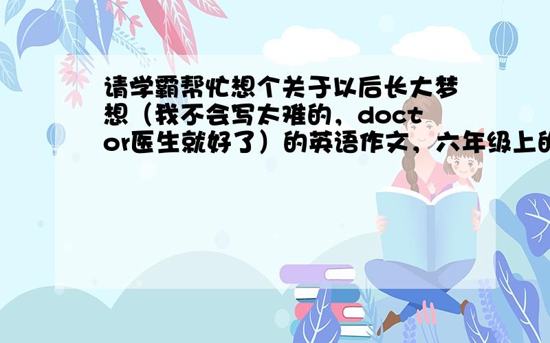 请学霸帮忙想个关于以后长大梦想（我不会写太难的，doctor医生就好了）的英语作文，六年级上的水平，谢谢