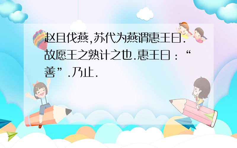 赵且伐燕,苏代为燕谓惠王曰.故愿王之熟计之也.惠王曰：“善”.乃止.