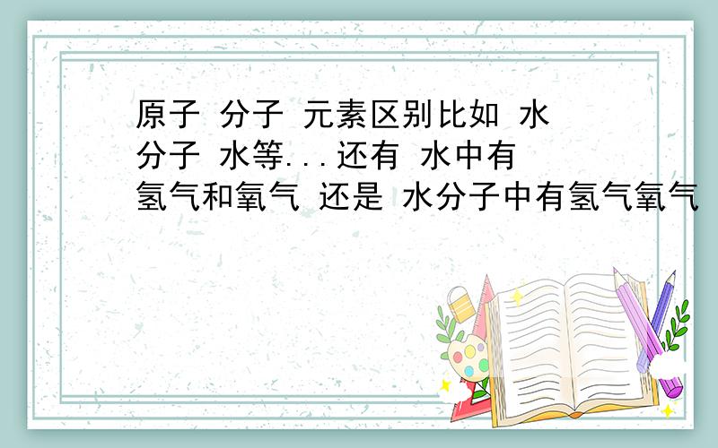 原子 分子 元素区别比如 水分子 水等...还有 水中有氢气和氧气 还是 水分子中有氢气氧气 这种类型题怎么区分 再比如