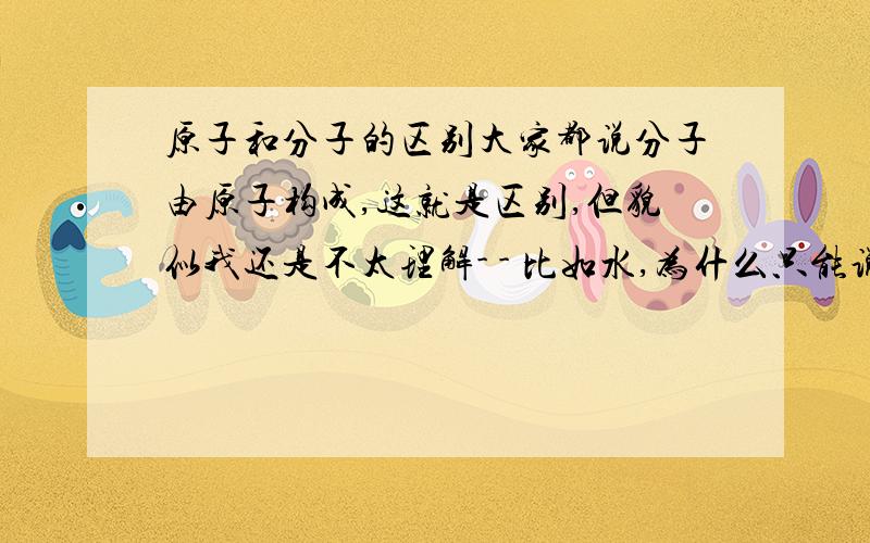 原子和分子的区别大家都说分子由原子构成,这就是区别,但貌似我还是不太理解- - 比如水,为什么只能说是水分子,不能说成水