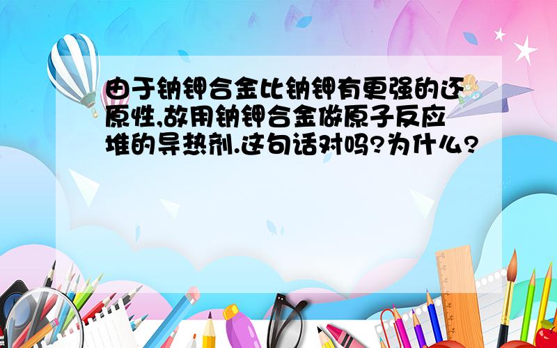 由于钠钾合金比钠钾有更强的还原性,故用钠钾合金做原子反应堆的导热剂.这句话对吗?为什么?