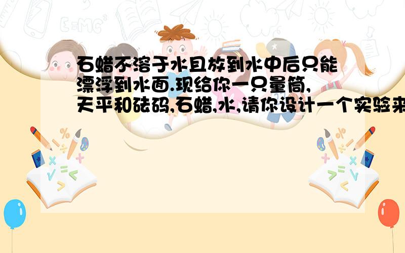 石蜡不溶于水且放到水中后只能漂浮到水面.现给你一只量筒,天平和砝码,石蜡,水,请你设计一个实验来测量石蜡的密度,你还应该