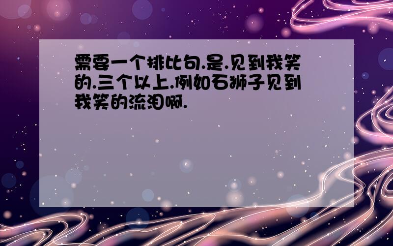 需要一个排比句.是.见到我笑的.三个以上.例如石狮子见到我笑的流泪啊.